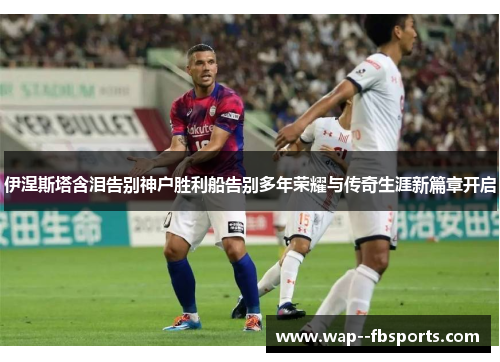 伊涅斯塔含泪告别神户胜利船告别多年荣耀与传奇生涯新篇章开启